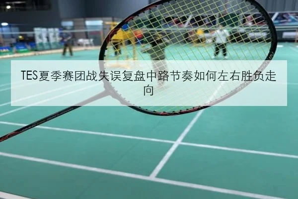 TES夏季赛团战失误复盘中路节奏如何左右胜负走向