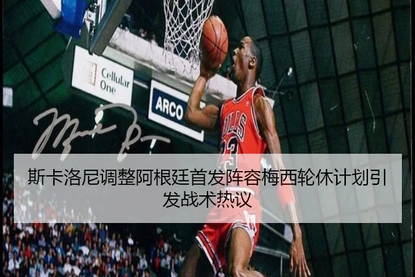 斯卡洛尼调整阿根廷首发阵容梅西轮休计划引发战术热议